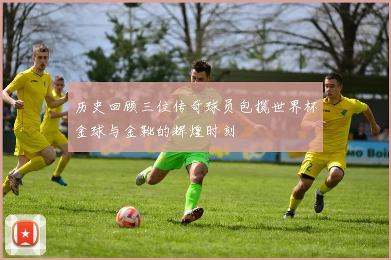 历史回顾三位传奇球员包揽世界杯金球与金靴的辉煌时刻