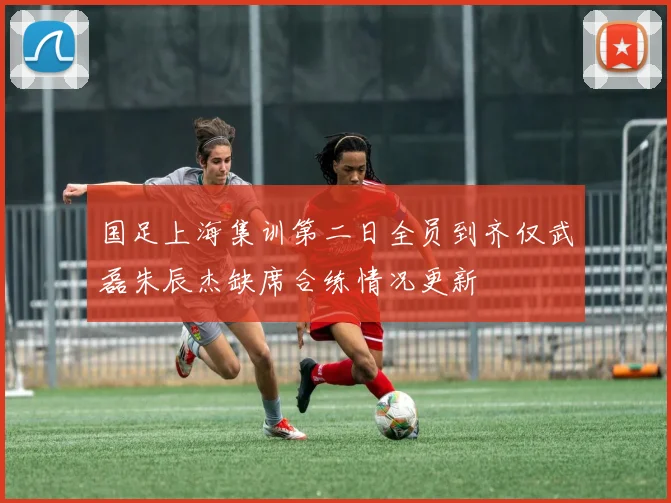 国足上海集训第二日全员到齐仅武磊朱辰杰缺席合练情况更新