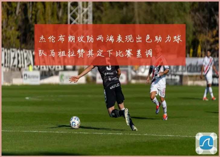 杰伦布朗攻防两端表现出色助力球队马祖拉赞其定下比赛基调