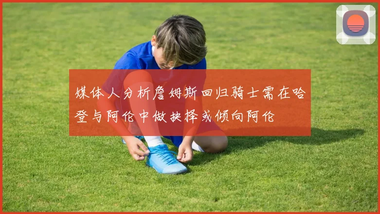 媒体人分析詹姆斯回归骑士需在哈登与阿伦中做抉择或倾向阿伦