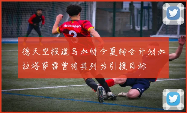德天空报道乌加特今夏转会计划加拉塔萨雷曾将其列为引援目标