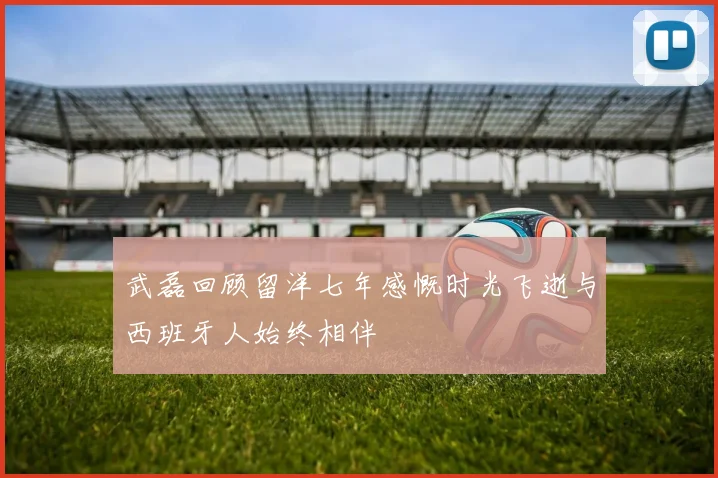 武磊回顾留洋七年感慨时光飞逝与西班牙人始终相伴