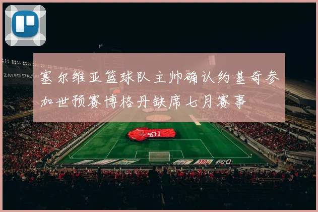 塞尔维亚篮球队主帅确认约基奇参加世预赛博格丹缺席七月赛事