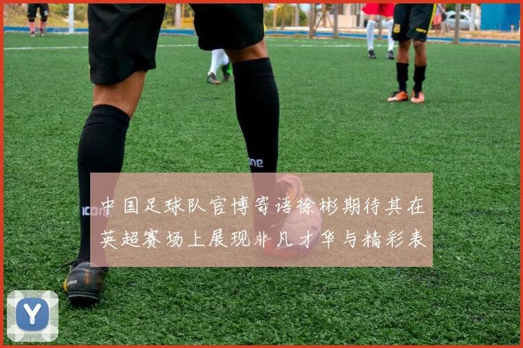 中国足球队官博寄语徐彬期待其在英超赛场上展现非凡才华与精彩表现