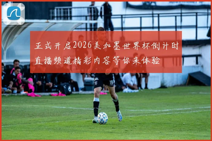正式开启2026美加墨世界杯倒计时直播频道精彩内容等你来体验