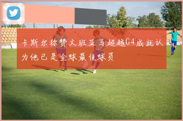 卡斯尔称赞文班亚马超越G4成就认为他已是全球最佳球员