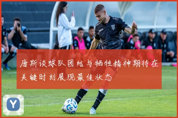 唐斯谈球队团结与牺牲精神期待在关键时刻展现最佳状态