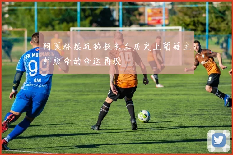 阿莫林接近执教米兰历史上葡籍主帅短命的命运再现
