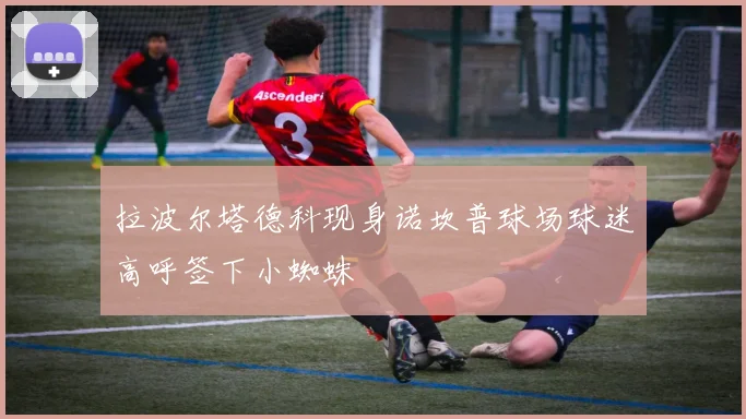 拉波尔塔德科现身诺坎普球场球迷高呼签下小蜘蛛