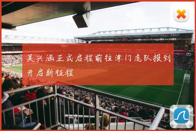 吴兴涵正式启程前往津门虎队报到开启新征程